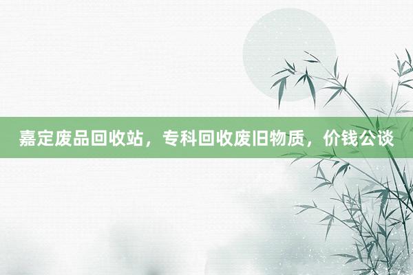 嘉定废品回收站，专科回收废旧物质，价钱公谈