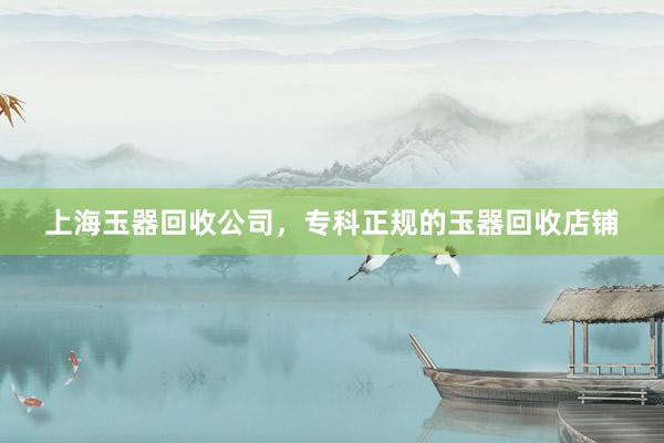 上海玉器回收公司，专科正规的玉器回收店铺